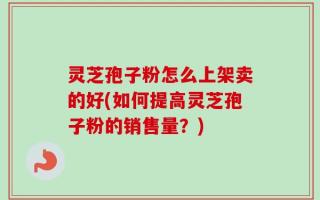 灵芝孢子粉怎么上架卖的好(如何提高灵芝孢子粉的销售量？)