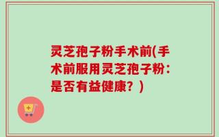 灵芝孢子粉手术前(手术前服用灵芝孢子粉：是否有益健康？)
