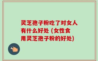 灵芝孢子粉吃了对女人有什么好处 (女性食用灵芝孢子粉的好处)