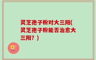 灵芝孢子粉对大三阳(灵芝孢子粉能否治愈大三阳？)