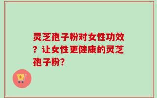 灵芝孢子粉对女性功效？让女性更健康的灵芝孢子粉？