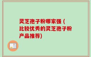灵芝孢子粉哪家强 (比较优秀的灵芝孢子粉产品推荐)