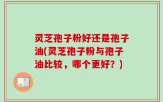 灵芝孢子粉好还是孢子油(灵芝孢子粉与孢子油比较，哪个更好？)