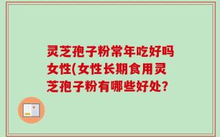 灵芝孢子粉常年吃好吗女性(女性长期食用灵芝孢子粉有哪些好处？