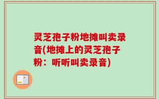 灵芝孢子粉地摊叫卖录音(地摊上的灵芝孢子粉：听听叫卖录音)