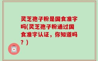灵芝孢子粉是国食准字吗(灵芝孢子粉通过国食准字认证，你知道吗？)