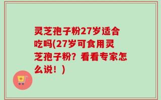 灵芝孢子粉27岁适合吃吗(27岁可食用灵芝孢子粉？看看专家怎么说！)