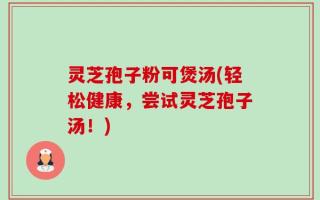 灵芝孢子粉可煲汤(轻松健康，尝试灵芝孢子汤！)