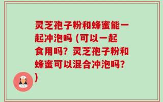 灵芝孢子粉和蜂蜜能一起冲泡吗 (可以一起食用吗？灵芝孢子粉和蜂蜜可以混合冲泡吗？)