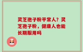 灵芝孢子粉平常人？灵芝孢子粉，健康人也能长期服用吗