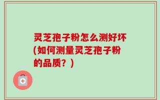 灵芝孢子粉怎么测好坏(如何测量灵芝孢子粉的品质？)