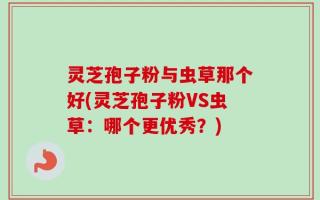 灵芝孢子粉与虫草那个好(灵芝孢子粉VS虫草：哪个更优秀？)