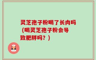 灵芝孢子粉喝了长肉吗 (喝灵芝孢子粉会导致肥胖吗？)