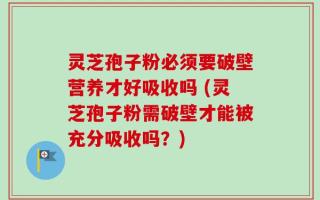 灵芝孢子粉必须要破壁营养才好吸收吗 (灵芝孢子粉需破壁才能被充分吸收吗？)