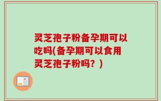 灵芝孢子粉备孕期可以吃吗(备孕期可以食用灵芝孢子粉吗？)