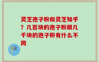 灵芝孢子粉和灵芝知乎？几百块的孢子粉跟几千块的孢子粉有什么不同