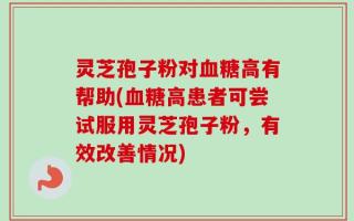 灵芝孢子粉对血糖高有帮助(血糖高患者可尝试服用灵芝孢子粉，有效改善情况)