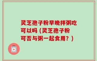 灵芝孢子粉早晚拌粥吃可以吗 (灵芝孢子粉可否与粥一起食用？)