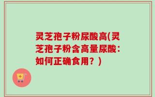 灵芝孢子粉尿酸高(灵芝孢子粉含高量尿酸：如何正确食用？)