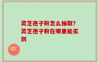 灵芝孢子粉怎么抽取？灵芝孢子粉在哪里能买到
