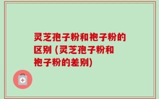 灵芝孢子粉和袍子粉的区别 (灵芝孢子粉和袍子粉的差别)