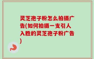 灵芝孢子粉怎么拍摄广告(如何拍摄一支引人入胜的灵芝孢子粉广告)