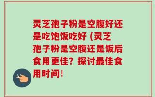 灵芝孢子粉是空腹好还是吃饱饭吃好 (灵芝孢子粉是空腹还是饭后食用更佳？探讨最佳食用时间！