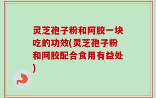 灵芝孢子粉和阿胶一块吃的功效(灵芝孢子粉和阿胶配合食用有益处)