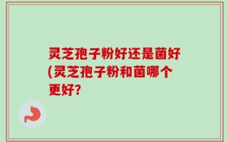 灵芝孢子粉好还是菌好(灵芝孢子粉和菌哪个更好？