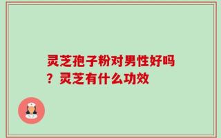 灵芝孢子粉对男性好吗？灵芝有什么功效