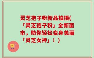 灵芝孢子粉新品拍摄(「灵芝孢子粉」全新面市，助你轻松变身美丽「灵芝女神」！)