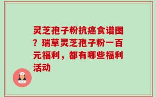 灵芝孢子粉抗癌食谱图？瑞草灵芝孢子粉一百元福利，都有哪些福利活动