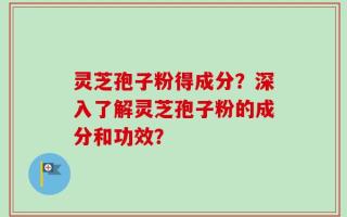 灵芝孢子粉得成分？深入了解灵芝孢子粉的成分和功效？