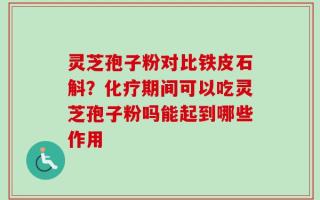 灵芝孢子粉对比铁皮石斛？化疗期间可以吃灵芝孢子粉吗能起到哪些作用