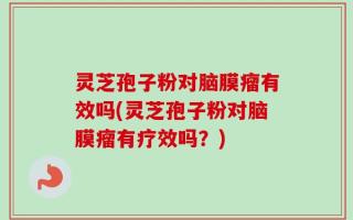 灵芝孢子粉对脑膜瘤有效吗(灵芝孢子粉对脑膜瘤有疗效吗？)