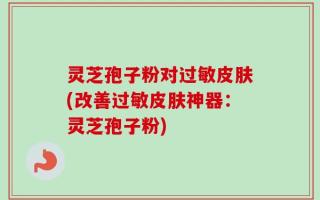 灵芝孢子粉对过敏皮肤(改善过敏皮肤神器：灵芝孢子粉)
