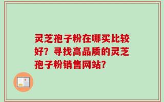 灵芝孢子粉在哪买比较好？寻找高品质的灵芝孢子粉销售网站？
