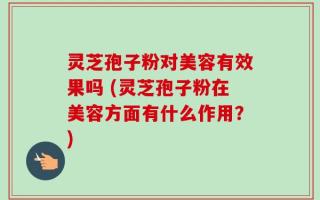 灵芝孢子粉对美容有效果吗 (灵芝孢子粉在美容方面有什么作用？)