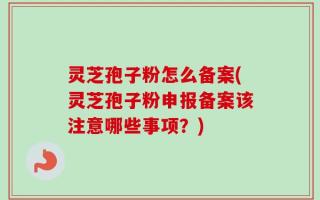 灵芝孢子粉怎么备案(灵芝孢子粉申报备案该注意哪些事项？)