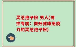 灵芝孢子粉 男人(男性专属：提升健康免疫力的灵芝孢子粉)