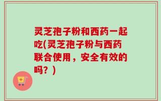 灵芝孢子粉和西药一起吃(灵芝孢子粉与西药联合使用，安全有效的吗？)