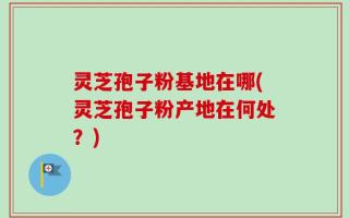 灵芝孢子粉基地在哪(灵芝孢子粉产地在何处？)