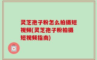 灵芝孢子粉怎么拍摄短视频(灵芝孢子粉拍摄短视频指南)