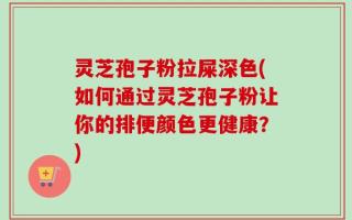 灵芝孢子粉拉屎深色(如何通过灵芝孢子粉让你的排便颜色更健康？)