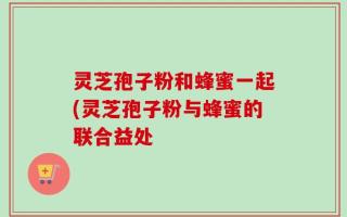 灵芝孢子粉和蜂蜜一起(灵芝孢子粉与蜂蜜的联合益处