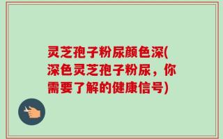 灵芝孢子粉尿颜色深(深色灵芝孢子粉尿，你需要了解的健康信号)