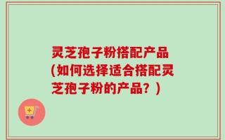 灵芝孢子粉搭配产品 (如何选择适合搭配灵芝孢子粉的产品？)