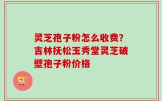灵芝孢子粉怎么收费？吉林抚松玉秀堂灵芝破壁孢子粉价格
