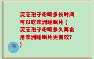 灵芝孢子粉喝多长时间可以吃澳洲睡眠片 (灵芝孢子粉喝多久再食用澳洲睡眠片更有效？)
