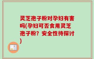 灵芝孢子粉对孕妇有害吗(孕妇可否食用灵芝孢子粉？安全性待探讨)
